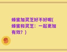 蜂蜜加灵芝好不好呢(蜂蜜和灵芝：一起更加有效？)