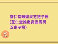 荃仁堂破壁灵芝孢子粉(荃仁堂推出高品质灵芝孢子粉)