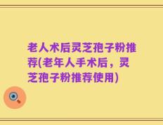 老人术后灵芝孢子粉推荐(老年人手术后，灵芝孢子粉推荐使用)