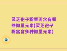 灵芝孢子粉里面含有哪些微量元素(灵芝孢子粉富含多种微量元素)