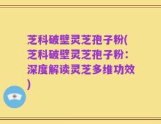 芝科破壁灵芝孢子粉(芝科破壁灵芝孢子粉：深度解读灵芝多维功效)