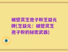 破壁灵芝孢子粉芝益元牌(芝益元：破壁灵芝孢子粉的秘密武器)