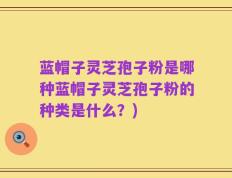 蓝帽子灵芝孢子粉是哪种蓝帽子灵芝孢子粉的种类是什么？)