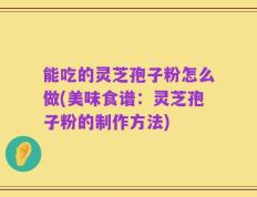 能吃的灵芝孢子粉怎么做(美味食谱：灵芝孢子粉的制作方法)