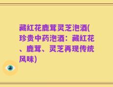 藏红花鹿茸灵芝泡酒(珍贵中药泡酒：藏红花、鹿茸、灵芝再现传统风味)