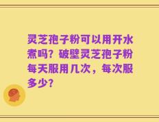 灵芝孢子粉可以用开水煮吗？破壁灵芝孢子粉每天服用几次，每次服多少？