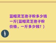 蓝帽灵芝孢子粉多少钱一斤(蓝帽灵芝孢子粉价格，一斤多少钱？)