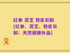 红参 灵芝 铁皮石斛(红参、灵芝、铁皮石斛：天然健康补品)