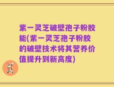紫一灵芝破壁孢子粉胶能(紫一灵芝孢子粉胶的破壁技术将其营养价值提升到新高度)