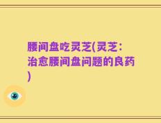 腰间盘吃灵芝(灵芝：治愈腰间盘问题的良药)