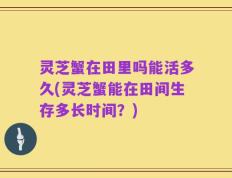 灵芝蟹在田里吗能活多久(灵芝蟹能在田间生存多长时间？)