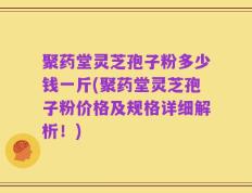 聚药堂灵芝孢子粉多少钱一斤(聚药堂灵芝孢子粉价格及规格详细解析！)