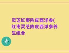 灵芝红枣陈皮西洋参(红枣灵芝陈皮西洋参养生组合