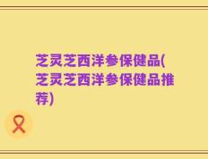 芝灵芝西洋参保健品(芝灵芝西洋参保健品推荐)