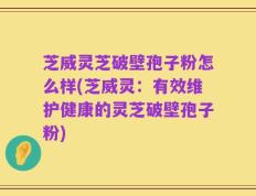 芝威灵芝破壁孢子粉怎么样(芝威灵：有效维护健康的灵芝破壁孢子粉)