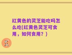 红黄色的灵芝能吃吗怎么吃(红黄色灵芝可食用，如何食用？)
