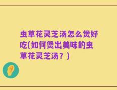 虫草花灵芝汤怎么煲好吃(如何煲出美味的虫草花灵芝汤？)