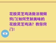 花胶灵芝鸡汤做法视频窍门(如何烹制美味的花胶灵芝鸡汤？教你窍门！