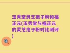 玉秀堂灵芝孢子粉和福正元(玉秀堂与福正元的灵芝孢子粉对比测评)
