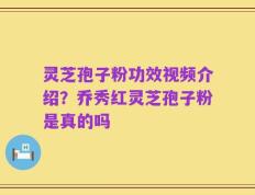 灵芝孢子粉功效视频介绍？乔秀红灵芝孢子粉是真的吗