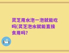 灵芝用水泡一泡就能吃吗(灵芝泡水就能直接食用吗？