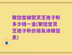 聚信堂破壁灵芝孢子粉多少钱一盒(聚信堂灵芝孢子粉价格及详细信息)