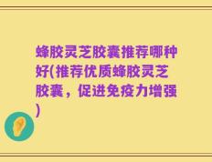 蜂胶灵芝胶囊推荐哪种好(推荐优质蜂胶灵芝胶囊，促进免疫力增强)