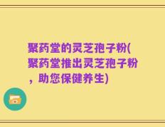 聚药堂的灵芝孢子粉(聚药堂推出灵芝孢子粉，助您保健养生)
