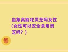 血象高能吃灵芝吗女性(女性可以安全食用灵芝吗？)