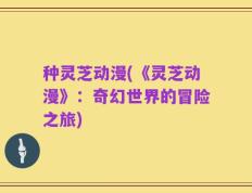 种灵芝动漫(《灵芝动漫》：奇幻世界的冒险之旅)
