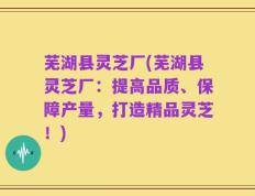 芜湖县灵芝厂(芜湖县灵芝厂：提高品质、保障产量，打造精品灵芝！)