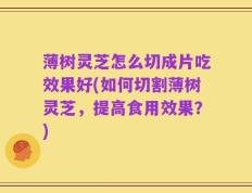 薄树灵芝怎么切成片吃效果好(如何切割薄树灵芝，提高食用效果？)