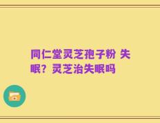 同仁堂灵芝孢子粉 失眠？灵芝治失眠吗