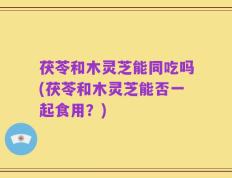 茯苓和木灵芝能同吃吗(茯苓和木灵芝能否一起食用？)