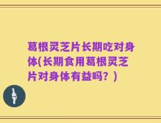 葛根灵芝片长期吃对身体(长期食用葛根灵芝片对身体有益吗？)