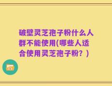 破壁灵芝孢子粉什么人群不能使用(哪些人适合使用灵芝孢子粉？)