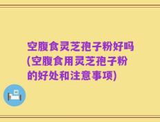 空腹食灵芝孢子粉好吗(空腹食用灵芝孢子粉的好处和注意事项)