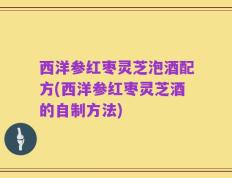 西洋参红枣灵芝泡酒配方(西洋参红枣灵芝酒的自制方法)