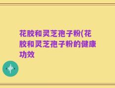 花胶和灵芝孢子粉(花胶和灵芝孢子粉的健康功效