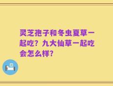 灵芝孢子和冬虫夏草一起吃？九大仙草一起吃会怎么样？