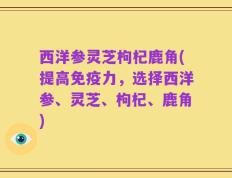 西洋参灵芝枸杞鹿角(提高免疫力，选择西洋参、灵芝、枸杞、鹿角)