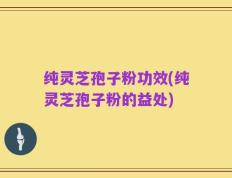 纯灵芝孢子粉功效(纯灵芝孢子粉的益处)
