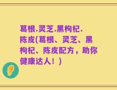 葛根.灵芝.黑枸杞.陈皮(葛根、灵芝、黑枸杞、陈皮配方，助你健康达人！)