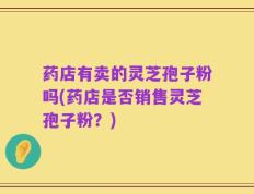 药店有卖的灵芝孢子粉吗(药店是否销售灵芝孢子粉？)
