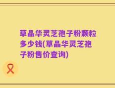 草晶华灵芝孢子粉颗粒多少钱(草晶华灵芝孢子粉售价查询)