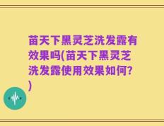 苗天下黑灵芝洗发露有效果吗(苗天下黑灵芝洗发露使用效果如何？)