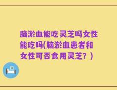 脑淤血能吃灵芝吗女性能吃吗(脑淤血患者和女性可否食用灵芝？)