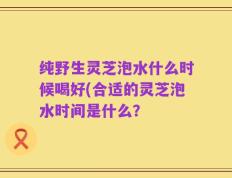 纯野生灵芝泡水什么时候喝好(合适的灵芝泡水时间是什么？