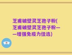 芝甫破壁灵芝孢子粉(芝甫破壁灵芝孢子粉——增强免疫力佳选)