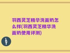 羽西灵芝精华洗面奶怎么样(羽西灵芝精华洗面奶使用评测)